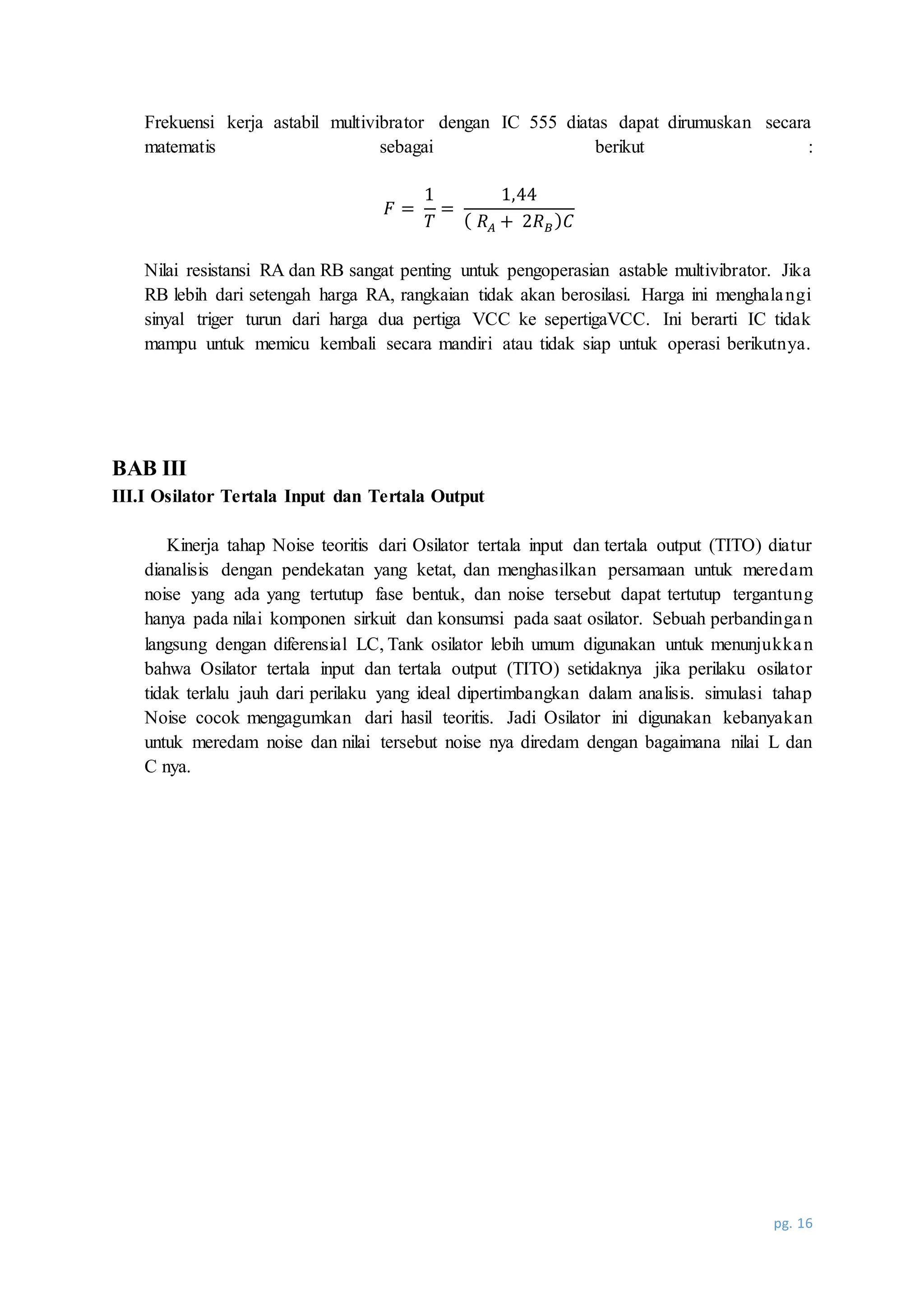 pg. 16
Frekuensi kerja astabil multivibrator dengan IC 555 diatas dapat dirumuskan secara
matematis sebagai berikut :
𝐹 =
1
𝑇
=
1,44
( 𝑅 𝐴 + 2𝑅 𝐵) 𝐶
Nilai resistansi RA dan RB sangat penting untuk pengoperasian astable multivibrator. Jika
RB lebih dari setengah harga RA, rangkaian tidak akan berosilasi. Harga ini menghalangi
sinyal triger turun dari harga dua pertiga VCC ke sepertigaVCC. Ini berarti IC tidak
mampu untuk memicu kembali secara mandiri atau tidak siap untuk operasi berikutnya.
BAB III
III.I Osilator Tertala Input dan Tertala Output
Kinerja tahap Noise teoritis dari Osilator tertala input dan tertala output (TITO) diatur
dianalisis dengan pendekatan yang ketat, dan menghasilkan persamaan untuk meredam
noise yang ada yang tertutup fase bentuk, dan noise tersebut dapat tertutup tergantung
hanya pada nilai komponen sirkuit dan konsumsi pada saat osilator. Sebuah perbandingan
langsung dengan diferensial LC, Tank osilator lebih umum digunakan untuk menunjukkan
bahwa Osilator tertala input dan tertala output (TITO) setidaknya jika perilaku osilator
tidak terlalu jauh dari perilaku yang ideal dipertimbangkan dalam analisis. simulasi tahap
Noise cocok mengagumkan dari hasil teoritis. Jadi Osilator ini digunakan kebanyakan
untuk meredam noise dan nilai tersebut noise nya diredam dengan bagaimana nilai L dan
C nya.
 