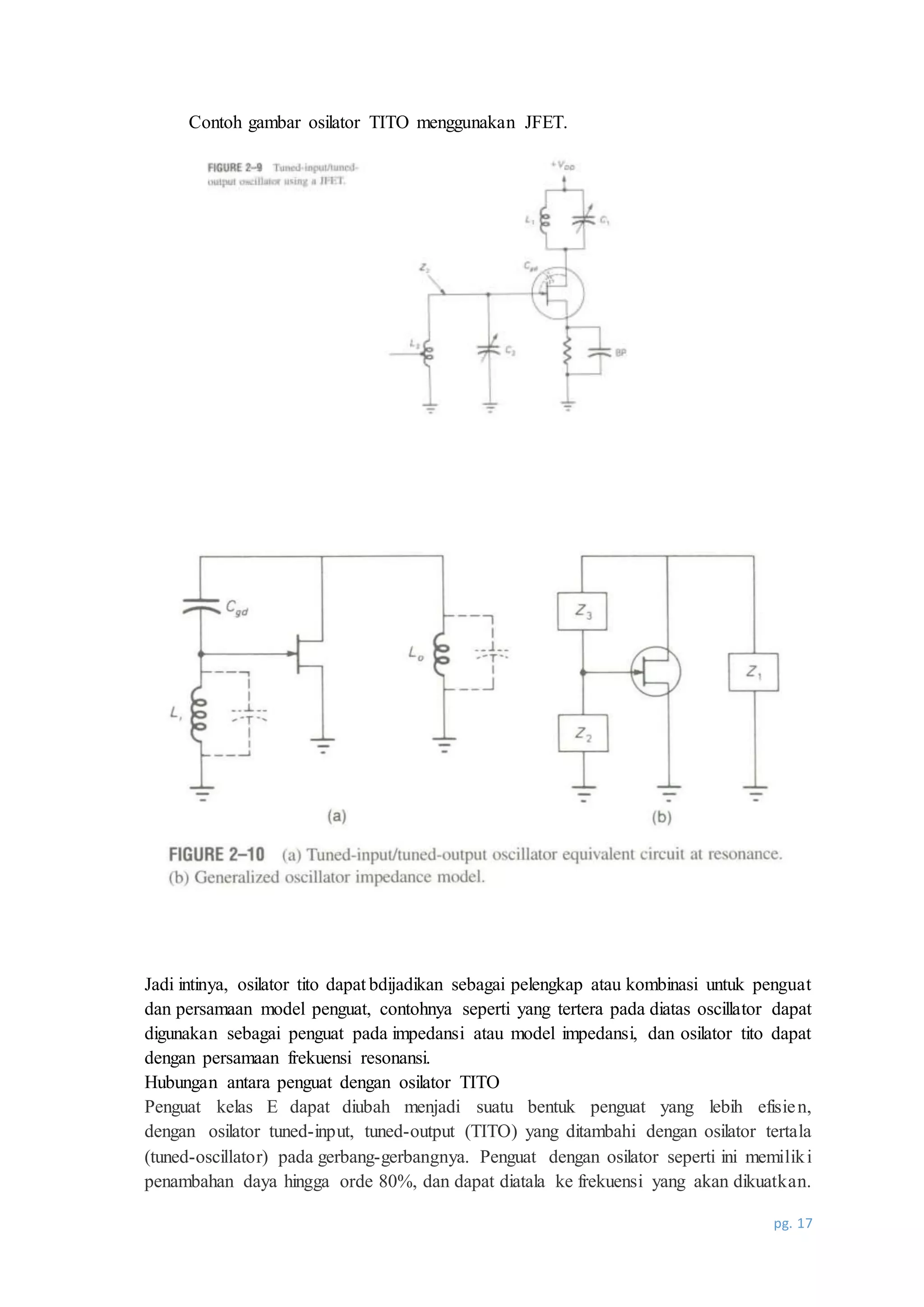 pg. 17
Contoh gambar osilator TITO menggunakan JFET.
Jadi intinya, osilator tito dapat bdijadikan sebagai pelengkap atau kombinasi untuk penguat
dan persamaan model penguat, contohnya seperti yang tertera pada diatas oscillator dapat
digunakan sebagai penguat pada impedansi atau model impedansi, dan osilator tito dapat
dengan persamaan frekuensi resonansi.
Hubungan antara penguat dengan osilator TITO
Penguat kelas E dapat diubah menjadi suatu bentuk penguat yang lebih efisien,
dengan osilator tuned-input, tuned-output (TITO) yang ditambahi dengan osilator tertala
(tuned-oscillator) pada gerbang-gerbangnya. Penguat dengan osilator seperti ini memiliki
penambahan daya hingga orde 80%, dan dapat diatala ke frekuensi yang akan dikuatkan.
 