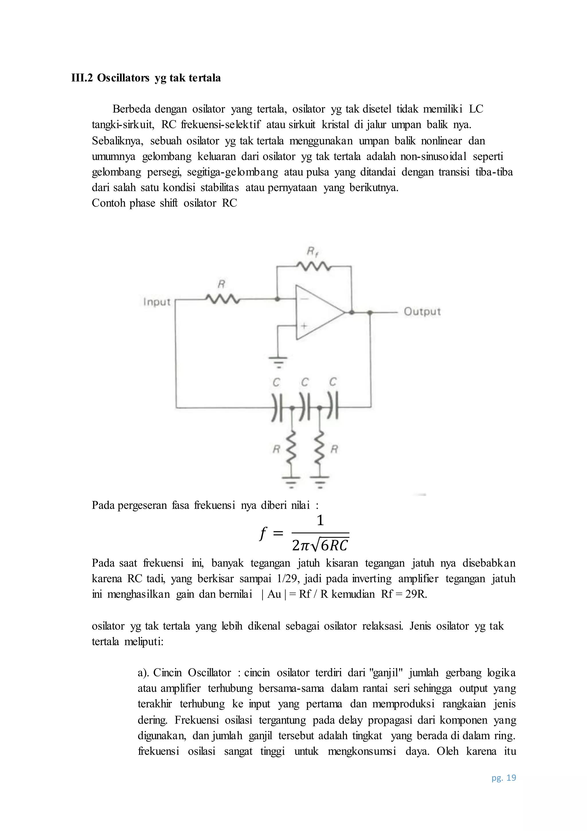 pg. 19
III.2 Oscillators yg tak tertala
Berbeda dengan osilator yang tertala, osilator yg tak disetel tidak memiliki LC
tangki-sirkuit, RC frekuensi-selektif atau sirkuit kristal di jalur umpan balik nya.
Sebaliknya, sebuah osilator yg tak tertala menggunakan umpan balik nonlinear dan
umumnya gelombang keluaran dari osilator yg tak tertala adalah non-sinusoidal seperti
gelombang persegi, segitiga-gelombang atau pulsa yang ditandai dengan transisi tiba-tiba
dari salah satu kondisi stabilitas atau pernyataan yang berikutnya.
Contoh phase shift osilator RC
Pada pergeseran fasa frekuensi nya diberi nilai :
𝑓 =
1
2𝜋√6𝑅𝐶
Pada saat frekuensi ini, banyak tegangan jatuh kisaran tegangan jatuh nya disebabkan
karena RC tadi, yang berkisar sampai 1/29, jadi pada inverting amplifier tegangan jatuh
ini menghasilkan gain dan bernilai | Au | = Rf / R kemudian Rf = 29R.
osilator yg tak tertala yang lebih dikenal sebagai osilator relaksasi. Jenis osilator yg tak
tertala meliputi:
a). Cincin Oscillator : cincin osilator terdiri dari "ganjil" jumlah gerbang logika
atau amplifier terhubung bersama-sama dalam rantai seri sehingga output yang
terakhir terhubung ke input yang pertama dan memproduksi rangkaian jenis
dering. Frekuensi osilasi tergantung pada delay propagasi dari komponen yang
digunakan, dan jumlah ganjil tersebut adalah tingkat yang berada di dalam ring.
frekuensi osilasi sangat tinggi untuk mengkonsumsi daya. Oleh karena itu
 