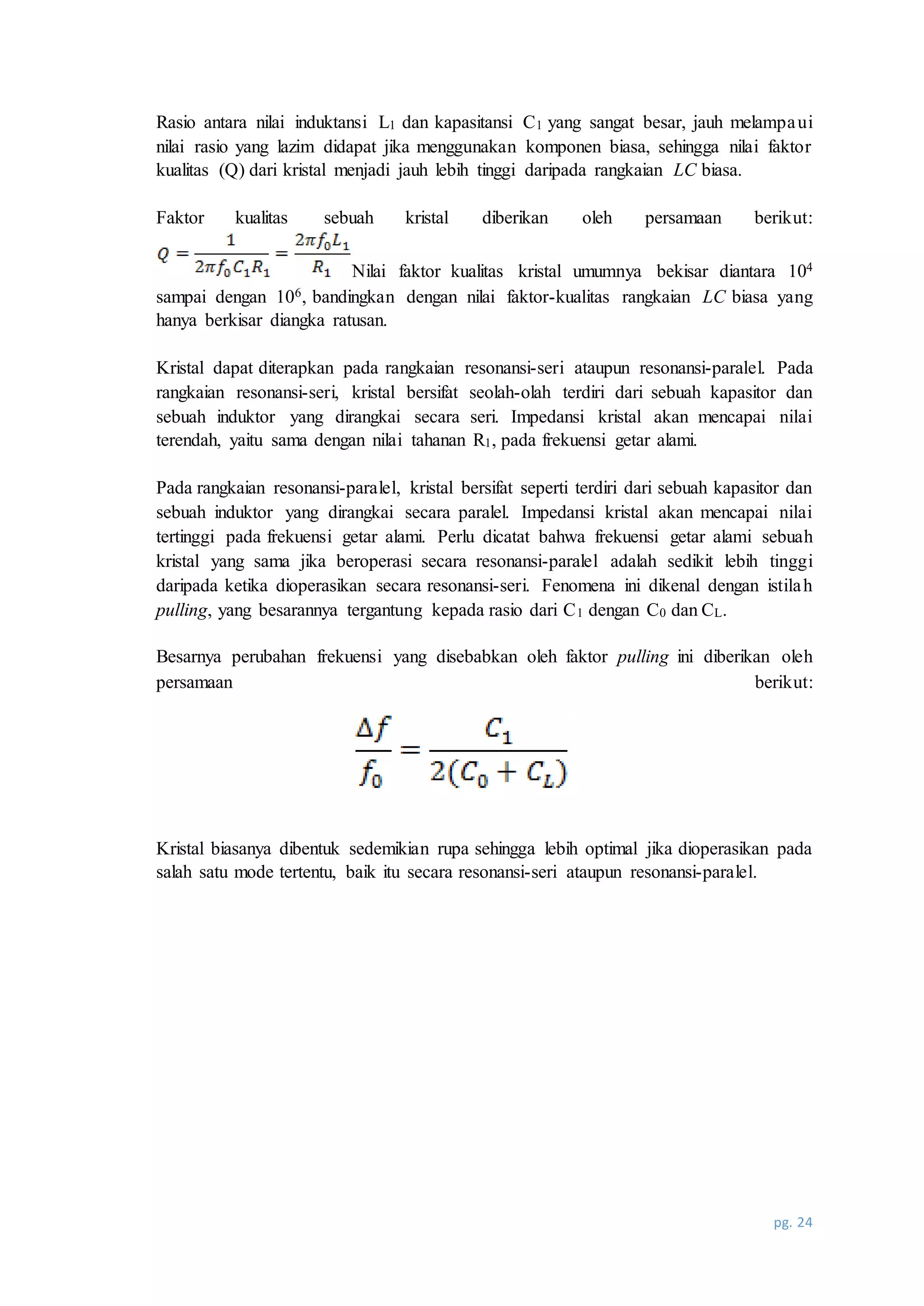 pg. 24
Rasio antara nilai induktansi L1 dan kapasitansi C1 yang sangat besar, jauh melampaui
nilai rasio yang lazim didapat jika menggunakan komponen biasa, sehingga nilai faktor
kualitas (Q) dari kristal menjadi jauh lebih tinggi daripada rangkaian LC biasa.
Faktor kualitas sebuah kristal diberikan oleh persamaan berikut:
Nilai faktor kualitas kristal umumnya bekisar diantara 104
sampai dengan 106, bandingkan dengan nilai faktor-kualitas rangkaian LC biasa yang
hanya berkisar diangka ratusan.
Kristal dapat diterapkan pada rangkaian resonansi-seri ataupun resonansi-paralel. Pada
rangkaian resonansi-seri, kristal bersifat seolah-olah terdiri dari sebuah kapasitor dan
sebuah induktor yang dirangkai secara seri. Impedansi kristal akan mencapai nilai
terendah, yaitu sama dengan nilai tahanan R1, pada frekuensi getar alami.
Pada rangkaian resonansi-paralel, kristal bersifat seperti terdiri dari sebuah kapasitor dan
sebuah induktor yang dirangkai secara paralel. Impedansi kristal akan mencapai nilai
tertinggi pada frekuensi getar alami. Perlu dicatat bahwa frekuensi getar alami sebuah
kristal yang sama jika beroperasi secara resonansi-paralel adalah sedikit lebih tinggi
daripada ketika dioperasikan secara resonansi-seri. Fenomena ini dikenal dengan istilah
pulling, yang besarannya tergantung kepada rasio dari C1 dengan C0 dan CL.
Besarnya perubahan frekuensi yang disebabkan oleh faktor pulling ini diberikan oleh
persamaan berikut:
Kristal biasanya dibentuk sedemikian rupa sehingga lebih optimal jika dioperasikan pada
salah satu mode tertentu, baik itu secara resonansi-seri ataupun resonansi-paralel.
 