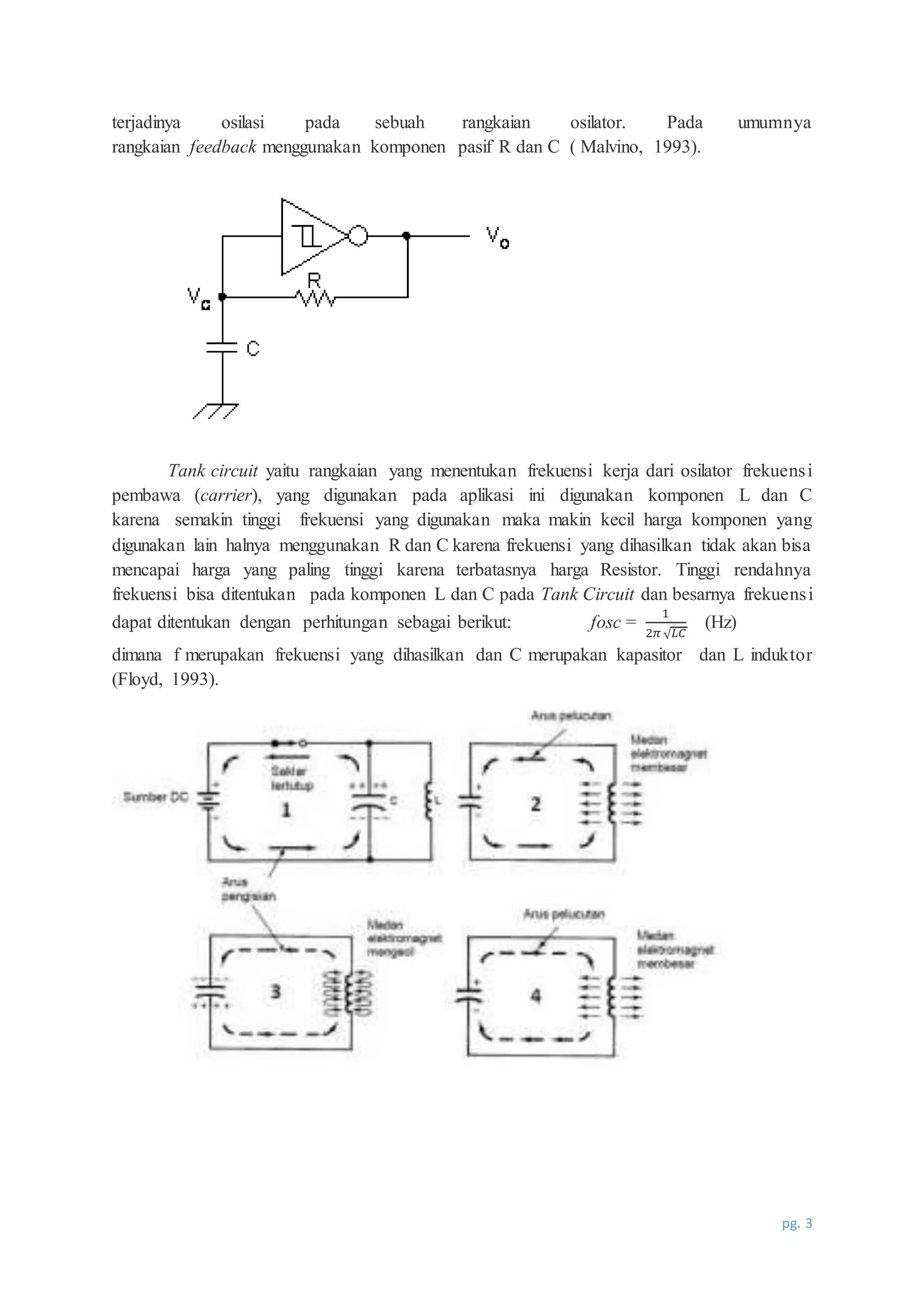 pg. 3
terjadinya osilasi pada sebuah rangkaian osilator. Pada umumnya
rangkaian feedback menggunakan komponen pasif R dan C ( Malvino, 1993).
Tank circuit yaitu rangkaian yang menentukan frekuensi kerja dari osilator frekuensi
pembawa (carrier), yang digunakan pada aplikasi ini digunakan komponen L dan C
karena semakin tinggi frekuensi yang digunakan maka makin kecil harga komponen yang
digunakan lain halnya menggunakan R dan C karena frekuensi yang dihasilkan tidak akan bisa
mencapai harga yang paling tinggi karena terbatasnya harga Resistor. Tinggi rendahnya
frekuensi bisa ditentukan pada komponen L dan C pada Tank Circuit dan besarnya frekuensi
dapat ditentukan dengan perhitungan sebagai berikut: fosc =
1
2𝜋 √ 𝐿𝐶
(Hz)
dimana f merupakan frekuensi yang dihasilkan dan C merupakan kapasitor dan L induktor
(Floyd, 1993).
 