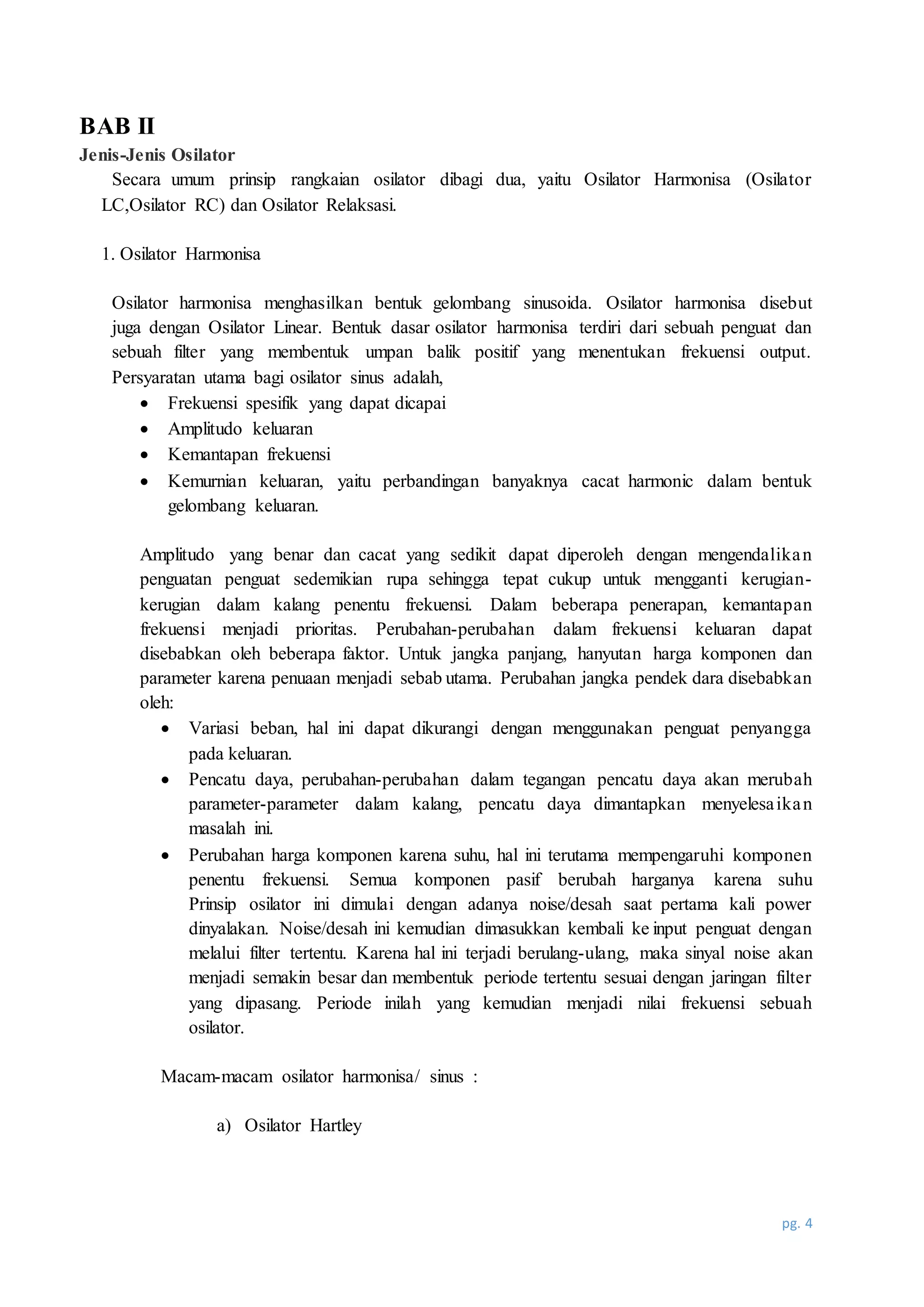 pg. 4
BAB II
Jenis-Jenis Osilator
Secara umum prinsip rangkaian osilator dibagi dua, yaitu Osilator Harmonisa (Osilator
LC,Osilator RC) dan Osilator Relaksasi.
1. Osilator Harmonisa
Osilator harmonisa menghasilkan bentuk gelombang sinusoida. Osilator harmonisa disebut
juga dengan Osilator Linear. Bentuk dasar osilator harmonisa terdiri dari sebuah penguat dan
sebuah filter yang membentuk umpan balik positif yang menentukan frekuensi output.
Persyaratan utama bagi osilator sinus adalah,
 Frekuensi spesifik yang dapat dicapai
 Amplitudo keluaran
 Kemantapan frekuensi
 Kemurnian keluaran, yaitu perbandingan banyaknya cacat harmonic dalam bentuk
gelombang keluaran.
Amplitudo yang benar dan cacat yang sedikit dapat diperoleh dengan mengendalikan
penguatan penguat sedemikian rupa sehingga tepat cukup untuk mengganti kerugian-
kerugian dalam kalang penentu frekuensi. Dalam beberapa penerapan, kemantapan
frekuensi menjadi prioritas. Perubahan-perubahan dalam frekuensi keluaran dapat
disebabkan oleh beberapa faktor. Untuk jangka panjang, hanyutan harga komponen dan
parameter karena penuaan menjadi sebab utama. Perubahan jangka pendek dara disebabkan
oleh:
 Variasi beban, hal ini dapat dikurangi dengan menggunakan penguat penyangga
pada keluaran.
 Pencatu daya, perubahan-perubahan dalam tegangan pencatu daya akan merubah
parameter-parameter dalam kalang, pencatu daya dimantapkan menyelesaikan
masalah ini.
 Perubahan harga komponen karena suhu, hal ini terutama mempengaruhi komponen
penentu frekuensi. Semua komponen pasif berubah harganya karena suhu
Prinsip osilator ini dimulai dengan adanya noise/desah saat pertama kali power
dinyalakan. Noise/desah ini kemudian dimasukkan kembali ke input penguat dengan
melalui filter tertentu. Karena hal ini terjadi berulang-ulang, maka sinyal noise akan
menjadi semakin besar dan membentuk periode tertentu sesuai dengan jaringan filter
yang dipasang. Periode inilah yang kemudian menjadi nilai frekuensi sebuah
osilator.
Macam-macam osilator harmonisa/ sinus :
a) Osilator Hartley
 