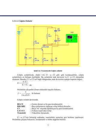 1.3.1.1. Colpitts Osilatör




                              Şekil 1.6: Transistorlü Colpits osilatör

       Colpits osilatörlerde, (Şekil 1.6) C1 ve C2 gibi split kondansatörler, colpits
osilatörlerin en belirgin özelliğidir. Bu osilatörün tank devresini L-C1 ve C2 elemanları
oluşturur. Burada, C1 ve C2 seri bağlı olduğundan, tank devresinin eşdeğer kapasite değeri,
              C1.C 2
      CT 
             C1  C2 dir

      Osilatörün çıkışından alınan sinüsoidal sinyalin frekansı,
                 1
       f                  ile bulunur.
             2. . L.CT

      Colpits osilatör devresinde,

      RE-CE               : Emiter direnci ve by-pass kondansatörü
      RB1-RB2             : Beyz polarmasını sağlayan voltaj bölücü dirençler
      C3                  : Beyzi AC sinyalde topraklayan by-pass kondansatörü
      L-C1-C2             : Frekans tespit edici tertip
      Transistör          : Yükseltme elemanıdır.

      C1 ve C2’nin birleştiği noktadan, transistörün emiterine geri besleme yapılmıştır.
Osilatörün çalışma frekansını, kondansatör ve bobin değerleri belirler.


                                                 7
 