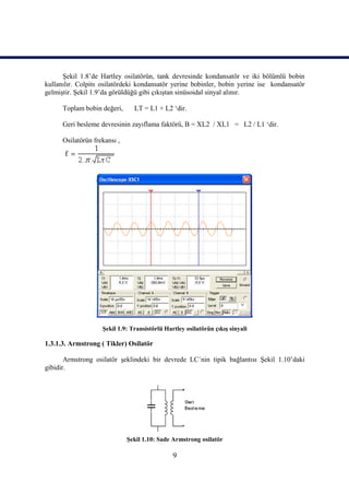 Şekil 1.8’de Hartley osilatörün, tank devresinde kondansatör ve iki bölümlü bobin
kullanılır. Colpits osilatördeki kondansatör yerine bobinler, bobin yerine ise kondansatör
gelmiştir. Şekil 1.9’da görüldüğü gibi çıkıştan sinüsoidal sinyal alınır.

      Toplam bobin değeri,      LT = L1 + L2 ‘dir.

      Geri besleme devresinin zayıflama faktörü, B = XL2 / XL1 = L2 / L1 ‘dir.

      Osilatörün frekansı ,




                    Şekil 1.9: Transistörlü Hartley osilatörün çıkış sinyali

1.3.1.3. Armstrong ( Tikler) Osilatör

       Armstrong osilatör şeklindeki bir devrede LC´nin tipik bağlantısı Şekil 1.10’daki
gibidir.




                              Şekil 1.10: Sade Armstrong osilatör

                                               9
 