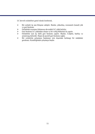 LC devreli osilatörleri genel olarak özetlersek,

     Bir osilatör üç ana bileşene sahiptir. Bunlar, yükselteç, rezonanslı (tuned) yük
      ve geri besleme.
     Osilatörde rezonans frekansını devredeki LC yükü belirler.
     Geri besleme LC yükünden alınan ve bir voltaj bölücüsü ile yapılır.
     Osilatörler için üç türlü geri besleme yapılır. Bunlar, Colpitts, hartley ve
      armstrong türleridir. Hepsi de pozitif geri besleme sağlar.
     Bir osilatörün çalışmaya başlaması için dışarıdan herhangi bir müdahale
      gerekmez. Kendiliğinden çalışmaya başlar.




                                        11
 