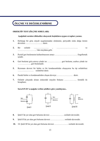 ÖLÇME VE DEĞERLENDİRME
ÖLÇME VE DEĞERLENDİRME

OBJEKTİF TEST (ÖLÇME SORULARI)

      Aşağıdaki soruları dikkatlice okuyarak boşluklara uygun cevapları yazınız.

1.    Herhangi bir giriş sinyali uygulanmadan sönümsüz, periyodik sinüs dalga üreten
      devrelere …………………….. denir.

2.    Bir osilatör ………………….         ,                …………………………..                    ve
      ………………………..’den meydana gelir.

3.    Pozitif geri beslemenin kullanılmasının amacı ……………. , ……………. Engellemek
      içindir.

4.    Geri besleme giriş artırıcı yönde ise ………………… geri besleme, azaltıcı yönde ise
      ……………….. geri beslemedir.

5.    Rezonans devresi bir bobin ve bir kondansatörden oluşuyorsa bu tip osilatörlere
      …………………… osilatörler denir.

6.    Paralel bobin ve kondansatörden oluşan devreye …………………… denir.

7.    Osilatör çıkışında alınan sinüsoidal sinyalin frekansı ……………… formülü ile
      hesaplanır.


      Soru 8-9-10 ‘u aşağıda verilen şekillere göre yanıtlayınız..




8.    Şekil I’de yer alan geri belseme devresi ………………… osiilatör devresidir.

9.    Şekil II’de yer alan geri belseme devresi ………………… osiilatör devresidir.

10.   10- Şekil III’de yer alan geri belseme devresi ………………… osiilatör devresidir.


                                            13
 
