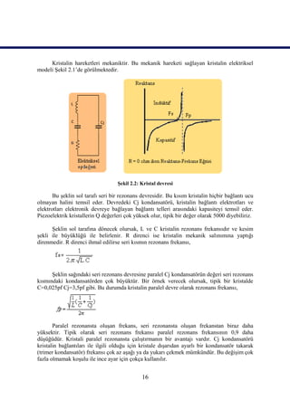 Kristalin hareketleri mekaniktir. Bu mekanik hareketi sağlayan kristalin elektriksel
modeli Şekil 2.1’de görülmektedir.




                                   Şekil 2.2: Kristal devresi

       Bu şeklin sol tarafı seri bir rezonans devresidir. Bu kısım kristalin hiçbir bağlantı ucu
olmayan halini temsil eder. Devredeki Cj kondansatörü, kristalin bağlantı elektrotları ve
elektrotları elektronik devreye bağlayan bağlantı telleri arasındaki kapasiteyi temsil eder.
Piezoelektrik kristallerin Q değerleri çok yüksek olur, tipik bir değer olarak 5000 diyebiliriz.

      Şeklin sol tarafına dönecek olursak, L ve C kristalin rezonans frekansıdır ve kesim
şekli ile büyüklüğü ile belirlenir. R direnci ise kristalin mekanik salınımına yaptığı
direnmedir. R direnci ihmal edilirse seri kısmın rezonans frekansı,




      Şeklin sağındaki seri rezonans devresine paralel Cj kondansatörün değeri seri rezonans
kısmındaki kondansatörden çok büyüktür. Bir örnek verecek olursak, tipik bir kristalde
C=0,025pf Cj=3,5pf gibi. Bu durumda kristalin paralel devre olarak rezonans frekansı,




       Paralel rezonansta oluşan frekans, seri rezonansta oluşan frekanstan biraz daha
yüksektir. Tipik olarak seri rezonans frekansı paralel rezonans frekansının 0,9 daha
düşüğüdür. Kristali paralel rezonansta çalıştırmanın bir avantajı vardır. Cj kondansatörü
kristalin bağlantıları ile ilgili olduğu için kristale dışarıdan ayarlı bir kondansatör takarak
(trimer kondansatör) frekansı çok az aşağı ya da yukarı çekmek mümkündür. Bu değişim çok
fazla olmamak koşulu ile ince ayar için çokça kullanılır.


                                              16
 