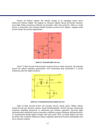 Kristal, bir kütleye sahiptir. Bu sebeple ısındığı ya da soğuduğu zaman hacmi
dolayısıyla frekansı değişir. Bu değişim az olmasına rağmen hassas devrelerde istenmez.
Isıya bağlı frekans kaymasını önlemek için kristaller sabit ısıda çalıştırılır. Sabit ısı, içinde
kristal ve termostatlı ısıtıcı bulunan küçük fırınlarla (crystal owen) sağlanır. Aşağıda çeşitli
kristal osilatör devrelerine değinilmiştir.




                                Şekil 2.3: Kristalli miller devresi

       Şekil 2.3’deki devrede kristal paralel rezonans devresi olarak çalıştırılır. Bu durumda
kristal çok yüksek empedans gösterecektir. FET transistörün akaç tarafındaki L C kristal
frekansına yakın bir değere ayarlanır.




                         Şekil 2.4: Transistörlü Kristal osilatör devresi

       Şekil 2.4’deki devrede kristal seri rezonans devresi olarak çalışır. Dikkat edilirse
kristal devrede geri besleme elemanı olarak kullanılmaktadır. Kristal rezonans frekansında
minimum empedans gösterecek ve maksimum geri besleme yapacaktır. Devrenin diğer
malzemelerden olabilecek kararsız durumları osilatörün çalışma frekansını etkilemeyecektir.
C1 kondansatörü büyük değerli örneğin 10nF gibi seçilir. RFC ise büyük değerli çok turlu
bir bobin olup osilatörün frekansına yüksek empedans göstererek besleme kaynağından kısa
devre olmasını engeller.

                                               17
 