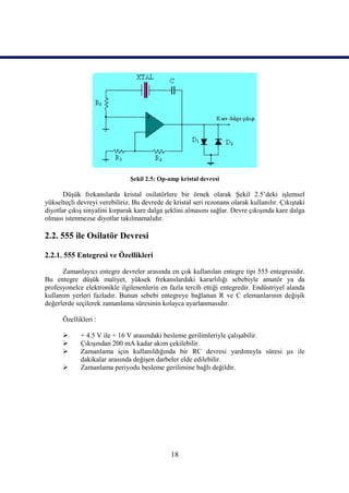 Şekil 2.5: Op-amp kristal devresi

       Düşük frekanslarda kristal osilatörlere bir örnek olarak Şekil 2.5’deki işlemsel
yükselteçli devreyi verebiliriz. Bu devrede de kristal seri rezonans olarak kullanılır. Çıkıştaki
diyotlar çıkış sinyalini kırparak kare dalga şeklini almasını sağlar. Devre çıkışında kare dalga
olması istenmezse diyotlar takılmamalıdır.

2.2. 555 ile Osilatör Devresi

2.2.1. 555 Entegresi ve Özellikleri

      Zamanlayıcı entegre devreler arasında en çok kullanılan entegre tipi 555 entegresidir.
Bu entegre düşük maliyet, yüksek frekanslardaki kararlılığı sebebiyle amatör ya da
profesyonelce elektronikle ilgilenenlerin en fazla tercih ettiği entegredir. Endüstriyel alanda
kullanım yerleri fazladır. Bunun sebebi entegreye bağlanan R ve C elemanlarının değişik
değerlerde seçilerek zamanlama süresinin kolayca ayarlanmasıdır.

      Özellikleri :

            + 4.5 V ile + 16 V arasındaki besleme gerilimleriyle çalışabilir.
            Çıkışından 200 mA kadar akım çekilebilir.
            Zamanlama için kullanıldığında bir RC devresi yardımıyla süresi μs ile
             dakikalar arasında değişen darbeler elde edilebilir.
            Zamanlama periyodu besleme gerilimine bağlı değildir.




                                               18
 
