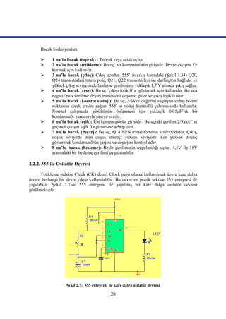 Bacak fonksiyonları:

           1 nu’lu bacak (toprak) : Toprak veya ortak uçtur.
           2 nu’lu bacak (tetikleme): Bu uç, alt komparatörün girişidir. Devre çıkışını 1'e
            kurmak için kullanılır.
           3 nu’lu bacak (çıkış): Çıkış ucudur. 555’ in çıkış katındaki (Şekil 3.34) Q20,
            Q24 transistörleri totem pole, Q21, Q22 transistörleri ise darlington bağlıdır ve
            yüksek çıkış seviyesinde besleme geriliminin yaklaşık 1,7 V altında çıkış sağlar.
           4 nu’lu bacak (reset): Bu uç, çıkışı lojik 0' a. götürmek için kullanılır. Bu uca
            negatif pals verilirse deşarj transistörü doyuma gider ve çıkış lojik 0 olur.
           5 nu’lu bacak (kontrol voltajı): Bu uç, 2/3Vcc değerini sağlayan voltaj bölme
            noktasına direk erişim sağlar. 555' in voltaj kontrollü çalışmasında kullanılır.
            Normal çalışmada gürültünün önlenmesi için yaklaşık 0.01μF’lık bir
            kondansatör yardımıyla şaseye verilir.
           6 nu’lu bacak (eşik): Üst komparatörün girişidir. Bu uçtaki gerilim 2/3Vcc ' yi
            geçince çıkışın lojik 0'a gitmesine sebep olur.
           7 nu’lu bacak (deşarj): Bu uç, Q14 NPN transistörünün kollektörüdür. Çıkış,
            düşük seviyede iken düşük direnç; yüksek seviyede iken yüksek direnç
            göstererek kondansatörün şarjını ve deşarjını kontrol eder.
           8 nu’lu bacak (besleme): Besle geriliminin uygulandığı uçtur. 4,5V ile 16V
            arasındaki bir besleme gerilimi uygulanabilir.

2.2.2. 555 ile Osilatör Devresi

      Tetikleme palsine Clock (CK) denir. Clock palsi olarak kullanılmak üzere kare dalga
üreten herhangi bir devre çıkışı kullanılabilir. Bu devre en pratik şekilde 555 entegresi ile
yapılabilir. Şekil 2.7’de 555 entegresi ile yapılmış bir kare dalga osilatör devresi
görülmektedir.




                    Şekil 2.7: 555 entegresi ile kare dalga osilatör devresi

                                              20
 