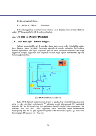 Bu devrenin çıkış frekansı ,

      F = 1,44 / ( RA + 2RB ). C      ile bulunur.

      Çıkışdaki negatif ve pozitif darbenin birbirine yakın değerde olması istenirse RB’nin
değeri RA’dan çok daha büyük değerde seçilmelidir.

2.3. Op-amp ile Osilatör Devreleri
2.3.1. Şimit Tetikleyici ( Schmith Trigger)

      Schmitt trigger (tetikleyici) devresi, kare dalga üreten bir devredir. Dijital elektronikte,
kare dalganın önemi büyüktür. Sequential (ardışıl) devrelerde kullanılan flip/flop'ların
konum değiştirmesi için sayıcı, kaydedici gibi çok fazla kullanılan devrelere kare dalga
uygulanır. Girişine uygulanan kare dalganın yükselen veya alçalan kenarlarında flip/flop
konum değiştirecektir.




                              Şekil 2.8: Schmitt tetikleyici devresi

       Şekil 2.8’de Schmitt tetikleyicisinin devresi ve Şekil 2.9’da Schmitt tetikleyici devresi
giriş ve çıkış sinyalleri gösterilmiştir. Vi girişinin negatif alternansında Q1 transistörü
kesimde, RC1 ve R1 dirençleriyle beyz polarması alan Q2 transistörü ise doyumdadır. Bu
durumda Vo< Vcc olur. Girişe uygulanan sinyal arttırılarak devre elemanlarının
belirleyeceği belli bir V1 gibi değere ulaştığında ise Q1transistörü doyuma, Q2 transistörü
kesime geçer. Dolayısıyla Vo = Vcc olur.




                                               21
 