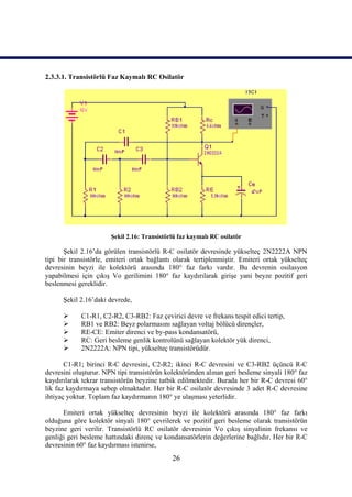 2.3.3.1. Transistörlü Faz Kaymalı RC Osilatör




                       Şekil 2.16: Transistörlü faz kaymalı RC osilatör

       Şekil 2.16’da görülen transistörlü R-C osilatör devresinde yükselteç 2N2222A NPN
tipi bir transistörle, emiteri ortak bağlantı olarak tertiplenmiştir. Emiteri ortak yükselteç
devresinin beyzi ile kolektörü arasında 180° faz farkı vardır. Bu devrenin osilasyon
yapabilmesi için çıkış Vo gerilimini 180° faz kaydırılarak girişe yani beyze pozitif geri
beslenmesi gereklidir.

      Şekil 2.16’daki devrede,

           C1-R1, C2-R2, C3-RB2: Faz çevirici devre ve frekans tespit edici tertip,
           RB1 ve RB2: Beyz polarmasını sağlayan voltaj bölücü dirençler,
           RE-CE: Emiter direnci ve by-pass kondansatörü,
           RC: Geri besleme genlik kontrolünü sağlayan kolektör yük direnci,
           2N2222A: NPN tipi, yükselteç transistörüdür.

       C1-R1; birinci R-C devresini, C2-R2; ikinci R-C devresini ve C3-RB2 üçüncü R-C
devresini oluşturur. NPN tipi transistörün kolektöründen alınan geri besleme sinyali 180° faz
kaydırılarak tekrar transistörün beyzine tatbik edilmektedir. Burada her bir R-C devresi 60°
lik faz kaydırmaya sebep olmaktadır. Her bir R-C osilatör devresinde 3 adet R-C devresine
ihtiyaç yoktur. Toplam faz kaydırmanın 180° ye ulaşması yeterlidir.

      Emiteri ortak yükselteç devresinin beyzi ile kolektörü arasında 180° faz farkı
olduğuna göre kolektör sinyali 180° çevrilerek ve pozitif geri besleme olarak transistörün
beyzine geri verilir. Transistörlü RC osilatör devresinin Vo çıkış sinyalinin frekansı ve
genliği geri besleme hattındaki direnç ve kondansatörlerin değerlerine bağlıdır. Her bir R-C
devresinin 60° faz kaydırması istenirse,
                                             26
 