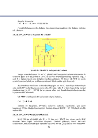 Sinyalin frekansı ise,
      f = 1 / T = 1 / 1,8.103 = 555,55 Hz 'dir.

       Formülle bulunan sinyalin frekansı ile osilaskop üzerindeki sinyalin frekansı birbirine
eşit çıkmıştır.

2.3.3.2. OP-AMP 'lı Faz Kaymalı RC Osilatör




                        Şekil 2.18: OP-AMP'lı faz kaymalı R-C osilatör

      Yaygın olarak kullanılan 741 ve 747 gibi OP-AMP entegreleri osilatör devrelerinde de
kullanılır. Şekil 2.18’de gösterilen OP-AMP devresi inverting yükselteç yapısında olup, 3
adet R-C frekans tespit edici tertipten meydana gelmiştir. Rf direnci OP-AMP 'ın kapalı
çevrim kazancını belirleyen geri besleme direnci, R1 direnci ise giriş direncidir.

       Bu devrede de transistörlü osilatörde olduğu gibi her bir RC 'den oluşan frekans tespit
edici tertibi 60°’lik faz kaymasına sebep olur. Devrede 3 adet R-C 'den oluşan tertip mevcut
olduğuna göre 3 x 60° = 180°’lik faz kaymasına sebep olur. Burada önemli olan toplam faz
kaymasının 180° olmasıdır.

      OP-AMP 'lı faz kaymalı RC osilatörün çalışma frekansı,

      f = 1 / [2π.R.C.√6

      formülü ile hesaplanır. Devrenin osilasyon (salınım) yapabilmesi için devre
kazancının 29 'dan büyük olması gerekir. Bundan dolayıdır ki [Rf >= 29 R1] olacak şekilde
seçilmelidir.

2.3.3.3. OP-AMP 'lı Wien Köprü Osilatörü

      Şekil 2.19.’da görüldüğü gibi R1 - C1 'den seri, R2-C2 'den oluşan paralel R-C
devreleri Wien köprü osilatörünü oluşturur. Devrede yükselteç olarak OP-AMP
kullanılmıştır. Frekansı belirleyen elemanlar ise R3 ve R4 'tür. Çıkış sinyali, belli oranda OP-
                                              28
 