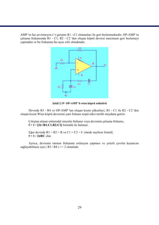 AMP 'ın faz çevirmeyen (+) girişine R1 - C1 elemanları ile geri beslenmektedir. OP-AMP 'ın
çalışma frekansında R1 - C1, R2 - C2 'den oluşan köprü devresi maximum geri beslemeyi
yapmakta ve bu frekansta faz açısı sıfır olmaktadır.




                         Şekil 2.19 OP-AMP 'lı wien köprü osilatörü

      Devrede R3 - R4 ve OP-AMP 'tan oluşan kısım yükselteci, R1 - C1 ile R2 - C2 'den
oluşan kısım Wien köprü devresini yani frekans tespit edici tertibi meydana getirir.

      Çıkıştan alınan sinüsiodal sinyalin frekansı veya devrenin çalışma frekansı,
      f = 1 / [2π√R1.C1.R2.C2] formülü ile bulunur.

      Eğer devrede R1 = R2 = R ve C1 = C2 = C olarak seçilirse formül,
      f = 1 / 2πRC olur.

      Ayrıca, devrenin istenen frekansta osilasyon yapması ve yeterli çevrim kazancını
sağlayabilmesi için ( R3 / R4 ) >= 2 olmalıdır.




                                             29
 