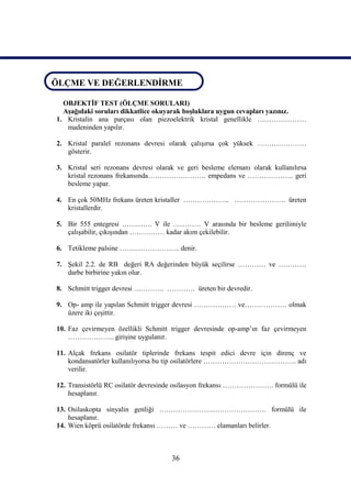 ÖLÇME VE DEĞERLENDİRME
ÖLÇME VE DEĞERLENDİRME
   OBJEKTİF TEST (ÖLÇME SORULARI)
   Aşağıdaki soruları dikkatlice okuyarak boşluklara uygun cevapları yazınız.
 1. Kristalin ana parçası olan piezoelektrik kristal genellikle …………………
    madeninden yapılır.

 2. Kristal paralel rezonans devresi olarak çalışırsa çok yüksek …………………
    gösterir.

 3. Kristal seri rezonans devresi olarak ve geri besleme elemanı olarak kullanılırsa
    kristal rezonans frekansında……………………. empedans ve ……………….. geri
    besleme yapar.

 4. En çok 50MHz frekans üreten kristaller ……………….. …………………. üreten
    kristallerdir.

 5. Bir 555 entegresi …………. V ile ………… V arasında bir besleme gerilimiyle
    çalışabilir, çıkışından …………… kadar akım çekilebilir.

 6. Tetikleme palsine …………………….. denir.

 7. Şekil 2.2. de RB değeri RA değerinden büyük seçilirse ………… ve …………
    darbe birbirine yakın olur.

 8. Schmitt trigger devresi …………. ………… üreten bir devredir.

 9. Op- amp ile yapılan Schmitt trigger devresi ……………… ve……………… olmak
    üzere iki çeşittir.

 10. Faz çevirmeyen özellikli Schmitt trigger devresinde op-amp’ın faz çevirmeyen
     ……………….. girişine uygulanır.

 11. Alçak frekans osilatör tiplerinde frekans tespit edici devre için direnç ve
     kondansatörler kullanılıyorsa bu tip osilatörlere …………………………………. adı
     verilir.

 12. Transistörlü RC osilatör devresinde osilasyon frekansı …………………. formülü ile
     hesaplanır.

 13. Osilaskopta sinyalin genliği ………………………………………. formülü ile
     hesaplanır.
 14. Wien köprü osilatörde frekansı ……… ve ………… elamanları belirler.



                                       36
 