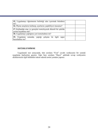 15. Uygulamayı öğretmenin belirttiği süre içersinde bitirdiniz
mi?
16. Ölçme araçlarını kullanıp, ayarlarını yapabiliyor musunuz?
17. Kullandığı araç ve gereçleri temizleyerek düzenli bir şekilde
yerine koydunuz mu?
18. Uygulamayı yaptığınız yeri temizlediniz mi?
19. Uygulama sonunda, yaptığı çalışma ile ilgili rapor
hazırladınız mı?



     DEĞERLENDİRME

      Uygulamalı test sonucunda, tüm sorulara “Evet” cevabı verdiyseniz bir sonraki
uygulama faaliyetine geçiniz. Eğer bazı sorulara “Hayır” şeklinde cevap verdiyseniz
eksiklerinizle ilgili bölümleri tekrar ederek testini yeniden yapınız.




                                            39
 