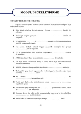 MODÜL DEĞERLENDİRME

                MODÜL DEĞERLENDİRME
OBJEKTİF TEST (ÖLÇME SORULARI)

      Aşağıdaki sorularda boşluk bırakılan yerleri doldurarak bu modülde kazandığınız bilgi
ve becerileri ölçünüz.

   1. Wien köprü osilatörde devrenin çalışma        frekansı ………………… formülü ile
      belirlenir.

   2. Osilaskopta sinyalin periyodu ………………………………………. formülü ile
      hesaplanır.

   3. RC osilatörlerin ……………ile ………………. arasında ses frekans sahasına sahip
      geniş bir uygulama alnı vardır.

   4. Faz çeviren özellikli Schmitt trigger         devresinde   op-amp’ın    faz çeviren
      ……………….. girişine uygulanır.

   5. 555 ile yapılan bir kare dalga osilatörün çıkış frekansı …………………… formülü
      ile hesaplanır.

   6. 50MHz’den fazla frekans üreten kristaller ……………….. kristallerdir.

   7. Seri bağlı bobin, kondansatör, direnç ve onlara paralel bağlı bir kondansatörden
      oluşan devre kristalin ………………….. ………………………’ dir.

   8. Sabit bir frekansta çalışması osilatör devrelerinde ……………………… kullanılır.

   9. Herhangi bir giriş sinyali uygulanmadan sönümsüz, periyodik sinüs dalga üreten
      devrelere …………………….. denir.

   10. Bir osilatör ………………….       ,                  …………………………..                      ve
       ………………………..’den meydana gelir.

   11. Pozitif geri beslemenin kullanılmasının amacı ……………. , …………….
       Engellemek içindir.

   12. Geri besleme giriş artırıcı yönde ise ………………… geri besleme, azaltıcı yönde
       ise ……………….. geri beslemedir.

   13. Rezonans devresi bir bobin ve bir kondansatörden oluşuyorsa bu tip osilatörlere
       …………………… osilatörler denir.

   14. Paralel bobin ve kondansatörden oluşan devreye …………………… denir.



                                            40
 
