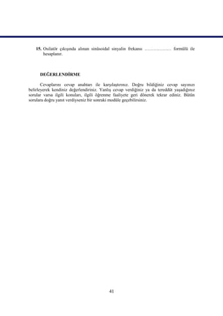 15. Osilatör çıkışında alınan sinüsoidal sinyalin frekansı ……………… formülü ile
       hesaplanır.



      DEĞERLENDİRME

       Cevaplarını cevap anahtarı ile karşılaştırınız. Doğru bildiğiniz cevap sayınızı
belirleyerek kendiniz değerlendiriniz. Yanlış cevap verdiğiniz ya da tereddüt yaşadığınız
sorular varsa ilgili konuları, ilgili öğrenme faaliyete geri dönerek tekrar ediniz. Bütün
sorulara doğru yanıt verdiyseniz bir sonraki modüle geçebilirsiniz.




                                           41
 