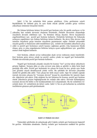 Şekil 1.1’de bir osilatörün blok şeması görülüyor. Çıkış geriliminin yeterli
büyüklükteki bir bölümü giriş ile aynı fazda olacak şekilde yeniden girişe verilirse
yükselteçte sönümsüz titreşimler üretilir.

       Bir frekans belirleme ünitesi, bir pozitif geri besleme yolu, bir genlik sınırlayıcı ve bir
yükselteç katı osilatör devresini oluşturan birimlerdir. Osilatör devresinin oluşturduğu
sinyallerin devamlı olabilmesi için bu birimlere ihtiyaç duyulur. Devre kayıplarının
engellenebilmesi için pozitif geri besleme kullanılır. Osilatörün belirlenen bir frekansda
osilasyon yapabilmesi için frekans belirleme ünitesi kullanılır. Bu devre filtre devresi olup
istenilen sinyallerin geçip istenilen sinyallerin geçmemesini sağlar. Osilatör çıkışındaki
sinyalin genlik ve frekansının sabit tutulabilmesi için, osilatör devresindeki yükseltecin çıkış
yükü ve pozitif geri beslemeye yeterli kazancı sağlaması gerekir. Güç kazancının büyük
olması, giriş ve çıkış empedansının birbirine kolayca uyum sağlayabilmesi için genellikle
emiteri ortak bağlantı kullanılır.

      Geri besleme, yüksek seviye noktasından alçak seviye noktasına enerji transferidir.
Geri besleme girişi artırıcı yönde ise pozitif, azaltıcı yönde ise negatif geri beslemelidir.
Osilatör devrelerinde pozitif geri besleme kullanılır.

        Negatif geri beslemede çıkıştaki sinyalin bir kısmını "ters" çevirip tekrar yükseltecin
girişine bağlanır. Sonuçta daha az çıkış seviyesi ama daha az gürültü ve daha fazla band
genişliği elde edilir. Pozitif geri beslemede ise çıkışın bir kısmı bu kez, girişle aynı fazda
yani girişteki sinyali destekleyecek yönde verilir. Bu şekildeki bir devrenin çıkışından
sürekli bir gürültü elde edilir. Yani çıkışta her türlü sinyal vardır. Eğer bir osilatör yapmak
istersek devrenin çıkışına bir "rezonans devresi" koyup bu sinyallerden bir tanesini dışarı
alır, diğerlerini yok ederiz. Elde ettiğimiz bu tek frekansın bir kısmını, pozitif geri besleme
olarak yükseltecin girişine bağladığımızda bir osilatör elde ederiz. Devrede kullandığımız
rezonans devresi bir bobin ve bir kondansatörden (LC) oluşmaktadır. Bu tür osilatörlere LC
osilatör denir. LC osilatörlerin de türleri vardır. Şekil 1.2’de en çok kullanılan üç osilatörün
özelliklerini gösteren şekil görülmektedir.




                                  Şekil 1.2: Osilatör devreleri

      Yukarıdaki şekillerden de anlaşılacağı gibi Colpitts osilatör geri beslemesini kapasitif
bir gerilim bölücüden almaktadır. Hartley osilatör geri beslemesini endüktif bir gerilim
                                                4
 