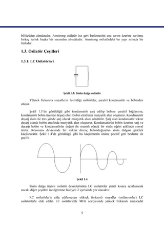 bölücüden almaktadır. Amstrong osilatör ise geri beslemesini ana sarım üzerine sarılmış
birkaç turluk başka bir sarımdan almaktadır. Amstrong osilatördeki bu yapı aslında bir
trafodur.

1.3. Osilatör Çeşitleri

1.3.1: LC Osilatörleri




                               Şekil 1.3: Sinüs dalga osilatör

      Yüksek frekansta sinyallerin üretildiği osilatörler, paralel kondansatör ve bobinden
oluşur.

       Şekil 1.3’de görüldüğü gibi kondansatör şarj edilip bobine paralel bağlanırsa,
kondansatör bobin üzerine deşarj olur. Bobin etrafında manyetik alan oluşturur. Kondansatör
deşarj akım ile ters yönde şarj olarak manyetik alanı söndürür. Şarj olan kondansatör tekrar
deşarj olarak bobin etrafında manyetik alan oluşturur. Kondansatörün bobin üzerine şarj ve
deşarjı bobin ve kondansatörün değeri ile orantılı olarak bir sinüs eğrisi şeklinde sinyal
üretir. Rezonans devresinde bir miktar direnç bulunduğundan sinüs dalgası giderek
küçülecektir. Şekil 1.4’de görüldüğü gibi bu küçülmenin önüne pozitif geri besleme ile
geçilir.




                                          Şekil 1.4

     Sinüs dalga üreten osilatör devrelerinden LC osilatörler şimdi kısaca açıklanacak
ancak diğer çeşitleri ise öğrenme faaliyeti 2 içerisinde yer alacaktır.

       RC osilatörlerle elde edilemeyen yüksek frekanslı sinyaller (osilasyonlar) LC
osilatörlerle elde edilir. LC osilatörlerle MHz seviyesinde yüksek frekanslı sinüsoidal


                                             5
 
