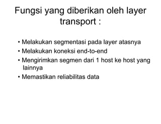 Fungsi yang diberikan oleh layer
transport :
• Melakukan segmentasi pada layer atasnya
• Melakukan koneksi end-to-end
• Mengirimkan segmen dari 1 host ke host yang
lainnya
• Memastikan reliabilitas data
 