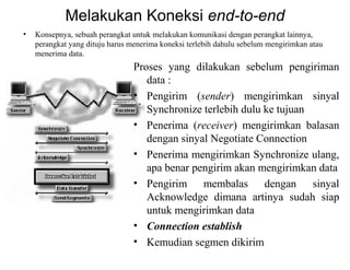 Melakukan Koneksi end-to-end
• Konsepnya, sebuah perangkat untuk melakukan komunikasi dengan perangkat lainnya,
perangkat yang dituju harus menerima koneksi terlebih dahulu sebelum mengirimkan atau
menerima data.
Proses yang dilakukan sebelum pengiriman
data :
• Pengirim (sender) mengirimkan sinyal
Synchronize terlebih dulu ke tujuan
• Penerima (receiver) mengirimkan balasan
dengan sinyal Negotiate Connection
• Penerima mengirimkan Synchronize ulang,
apa benar pengirim akan mengirimkan data
• Pengirim membalas dengan sinyal
Acknowledge dimana artinya sudah siap
untuk mengirimkan data
• Connection establish
• Kemudian segmen dikirim
 