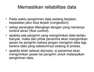 Memastikan reliabilitas data
• Pada waktu pengiriman data sedang berjalan,
kepadatan jalur bisa terjadi (congestion).
• setiap perangkat dilengkapi dengan yang namanya
kontrol aliran (flow control).
• apabila ada pengirim yang mengirimkan data terlalu
banyak, maka dari pihak penerima akan mengirmkan
pesan ke pengirim bahwa jangan mengirim data lagi,
karena data yang sebelumnya sedang di proses.
• apabila telah selesai diproses, si penerima akan
mengirimkan pesan ke pengirim untuk melanjutkan
pengiriman data.
 