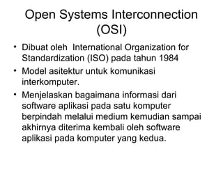 Open Systems Interconnection
(OSI)
• Dibuat oleh International Organization for
Standardization (ISO) pada tahun 1984
• Model asitektur untuk komunikasi
interkomputer.
• Menjelaskan bagaimana informasi dari
software aplikasi pada satu komputer
berpindah melalui medium kemudian sampai
akhirnya diterima kembali oleh software
aplikasi pada komputer yang kedua.
 