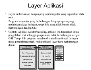 Layer Aplikasi
• Layer ini berurusan dengan program komputer yang digunakan oleh
user.
• Program komputer yang berhubungan hanya program yang
melakukan akses jaringan, tetapi bila yang tidak berarti tidak
berhubungan dengan OSI.
• Contoh: Aplikasi word processing, aplikasi ini digunakan untuk
pengolahan text sehingga program ini tidak berhubungan dengan
OSI. Tetapi bila program tersebut ditambahkan fungsi jaringan
misal pengiriman email, maka aplikasi layer baru berhubungan
disini.
 