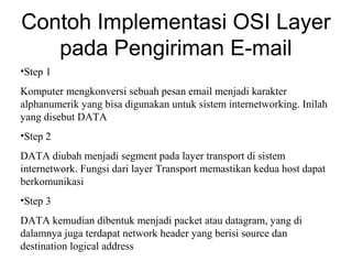 Contoh Implementasi OSI Layer
pada Pengiriman E-mail
•Step 1
Komputer mengkonversi sebuah pesan email menjadi karakter
alphanumerik yang bisa digunakan untuk sistem internetworking. Inilah
yang disebut DATA
•Step 2
DATA diubah menjadi segment pada layer transport di sistem
internetwork. Fungsi dari layer Transport memastikan kedua host dapat
berkomunikasi
•Step 3
DATA kemudian dibentuk menjadi packet atau datagram, yang di
dalamnya juga terdapat network header yang berisi source dan
destination logical address
 