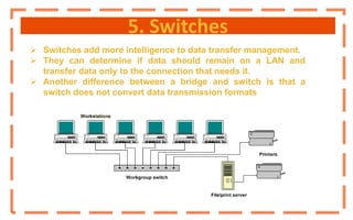 5. Switches
 Switches add more intelligence to data transfer management.
 They can determine if data should remain on a LAN and
transfer data only to the connection that needs it.
 Another difference between a bridge and switch is that a
switch does not convert data transmission formats
 