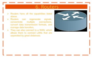 6. Routers
 Routers have all the capabilities listed
above.
 Routers can regenerate signals,
concentrate multiple connections,
convert data transmission formats, and
manage data transfers.
 They can also connect to a WAN, which
allows them to connect LANs that are
separated by great distances.
 