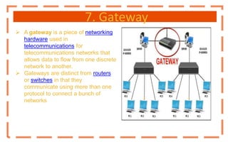7. Gateway
 A gateway is a piece of networking
hardware used in
telecommunications for
telecommunications networks that
allows data to flow from one discrete
network to another.
 Gateways are distinct from routers
or switches in that they
communicate using more than one
protocol to connect a bunch of
networks
 