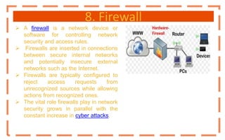 8. Firewall
 A firewall is a network device or
software for controlling network
security and access rules.
 Firewalls are inserted in connections
between secure internal networks
and potentially insecure external
networks such as the Internet.
 Firewalls are typically configured to
reject access requests from
unrecognized sources while allowing
actions from recognized ones.
 The vital role firewalls play in network
security grows in parallel with the
constant increase in cyber attacks.
 