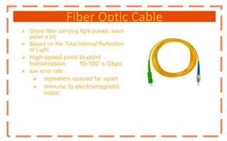 Fiber Optic Cable
 Glass fiber carrying light pulses, each
pulse a bit.
 Based on the Total Internal Reflection
of Light.
 High-speed point-to-point
transmission 10-100’s Gbps
 low error rate:
 repeaters spaced far apart
 immune to electromagnetic
noise
 