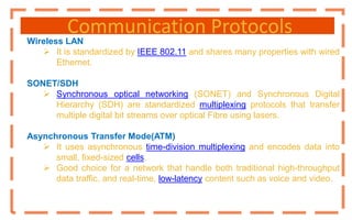Communication Protocols
Wireless LAN
 It is standardized by IEEE 802.11 and shares many properties with wired
Ethernet.
SONET/SDH
 Synchronous optical networking (SONET) and Synchronous Digital
Hierarchy (SDH) are standardized multiplexing protocols that transfer
multiple digital bit streams over optical Fibre using lasers.
Asynchronous Transfer Mode(ATM)
 It uses asynchronous time-division multiplexing and encodes data into
small, fixed-sized cells.
 Good choice for a network that handle both traditional high-throughput
data traffic, and real-time, low-latency content such as voice and video.
 