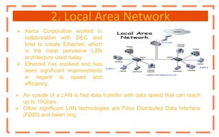 2. Local Area Network
 Xerox Corporation worked in
collaboration with DEC and
Intel to create Ethernet, which
is the most pervasive LAN
architecture used today.
 Ethernet has evolved and has
seen significant improvements
in regard to speed and
efficiency.
 An upside of a LAN is fast data transfer with data speed that can reach
up to 10Gbps.
 Other significant LAN technologies are Fiber Distributed Data Interface
(FDDI) and token ring.
 