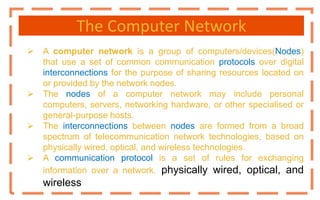 The Computer Network
 A computer network is a group of computers/devices(Nodes)
that use a set of common communication protocols over digital
interconnections for the purpose of sharing resources located on
or provided by the network nodes.
 The nodes of a computer network may include personal
computers, servers, networking hardware, or other specialised or
general-purpose hosts.
 The interconnections between nodes are formed from a broad
spectrum of telecommunication network technologies, based on
physically wired, optical, and wireless technologies.
 A communication protocol is a set of rules for exchanging
information over a network. physically wired, optical, and
wireless
 
