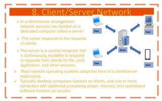 8. Client/Server Network
 In a client/server arrangement,
network services are located on a
dedicated computer called a server.
 The server responds to the requests
of clients.
 The server is a central computer that
is continuously available to respond
to requests from clients for file, print,
application, and other services.
 Most network operating systems adopt the form of a client/server
relationship.
 Typically, desktop computers function as clients, and one or more
computers with additional processing power, memory, and specialized
software function as servers.
 