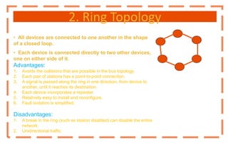 2. Ring Topology
• All devices are connected to one another in the shape
of a closed loop.
• Each device is connected directly to two other devices,
one on either side of it.
Advantages:
1. Avoids the collisions that are possible in the bus topology.
2. Each pair of stations has a point-to-point connection.
3. A signal is passed along the ring in one direction, from device to
another, until it reaches its destination.
4. Each device incorporates a repeater.
5. Relatively easy to install and reconfigure.
6. Fault isolation is simplified.
Disadvantages:
1. A break in the ring (such as station disabled) can disable the entire
network.
2. Unidirectional traffic.
 