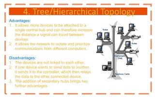 4. Tree/Hierarchical Topology
Advantages:
1. It allows more devices to be attached to a
single central hub and can therefore increase
the distance a signal can travel between
devices.
2. It allows the network to isolate and prioritize
communications from different computers.
Disadvantages:
1. The devices are not linked to each other.
2. If one device wants to send data to another,
it sends it to the controller, which then relays
the data to the other connected device.
3. The addition of secondary hubs brings two
further advantages.
 