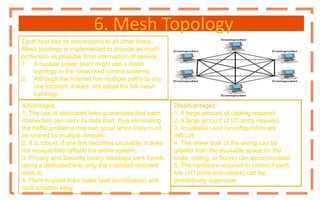 6. Mesh Topology
Each host has its connections to all other hosts.
Mesh topology is implemented to provide as much
protection as possible from interruption of service.
1. A nuclear power plant might use a mesh
topology in the networked control systems.
2. Although the Internet has multiple paths to any
one location, it does not adopt the full mesh
topology.
Disadvantages:
1. A large amount of cabling required.
2. A large amount of I/O ports required.
3. Installation and reconfiguration are
difficult.
4. The sheer bulk of the wiring can be
greater than the available space (in the
walls, ceiling, or floors) can accommodate.
5. The hardware required to connect each
link (I/O ports and cables) can be
prohibitively expensive.
Advantages:
1. The use of dedicated links guarantees that each
connection can carry its data load, thus eliminating
the traffic problems that can occur when links must
be shared by multiple devices.
2. It is robust, if one link becomes unusable, it does
not incapacitate (affect) the entire system.
3. Privacy and Security (every message sent travels
along a dedicated line; only the intended recipient
sees it).
4. Point-to-point links make fault identification and
fault isolation easy.
 