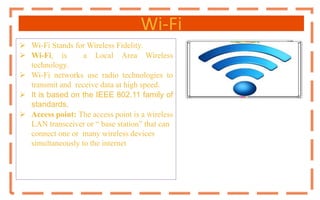 Wi-Fi
 Wi-Fi Stands for Wireless Fidelity.
 Wi-Fi, is a Local Area Wireless
technology.
 Wi-Fi networks use radio technologies to
transmit and receive data at high speed.
 It is based on the IEEE 802.11 family of
standards.
 Access point: The access point is a wireless
LAN transceiver or “ base station” that can
connect one or many wireless devices
simultaneously to the internet
 