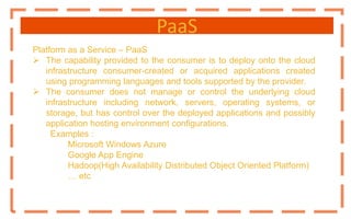 PaaS
Platform as a Service – PaaS
 The capability provided to the consumer is to deploy onto the cloud
infrastructure consumer-created or acquired applications created
using programming languages and tools supported by the provider.
 The consumer does not manage or control the underlying cloud
infrastructure including network, servers, operating systems, or
storage, but has control over the deployed applications and possibly
application hosting environment configurations.
Examples :
Microsoft Windows Azure
Google App Engine
Hadoop(High Availability Distributed Object Oriented Platform)
… etc
 