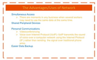 The Advantages/Uses of Network
Simultaneous Access
 There are moments in any business when several workers
may need to use the same data at the same time.
Shared Peripheral Devices
Personal Communications
 Videoconferencing
 Voice over Internet Protocol (VoIP):-VoIP transmits the sound
of voice over a computer network using the Internet Protocol
(IP ) rather than sending the signal over traditional phone
wires
Easier Data Backup
 