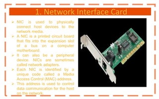 1. Network Interface Card
 NIC is used to physically
connect host devices to the
network media.
 A NIC is a printed circuit board
that fits into the expansion slot
of a bus on a computer
motherboard.
 It can also be a peripheral
device. NICs are sometimes
called network adapters.
 Each NIC is identified by a
unique code called a Media
Access Control (MAC) address.
 This address is used to control
data communication for the host
on the network.
 