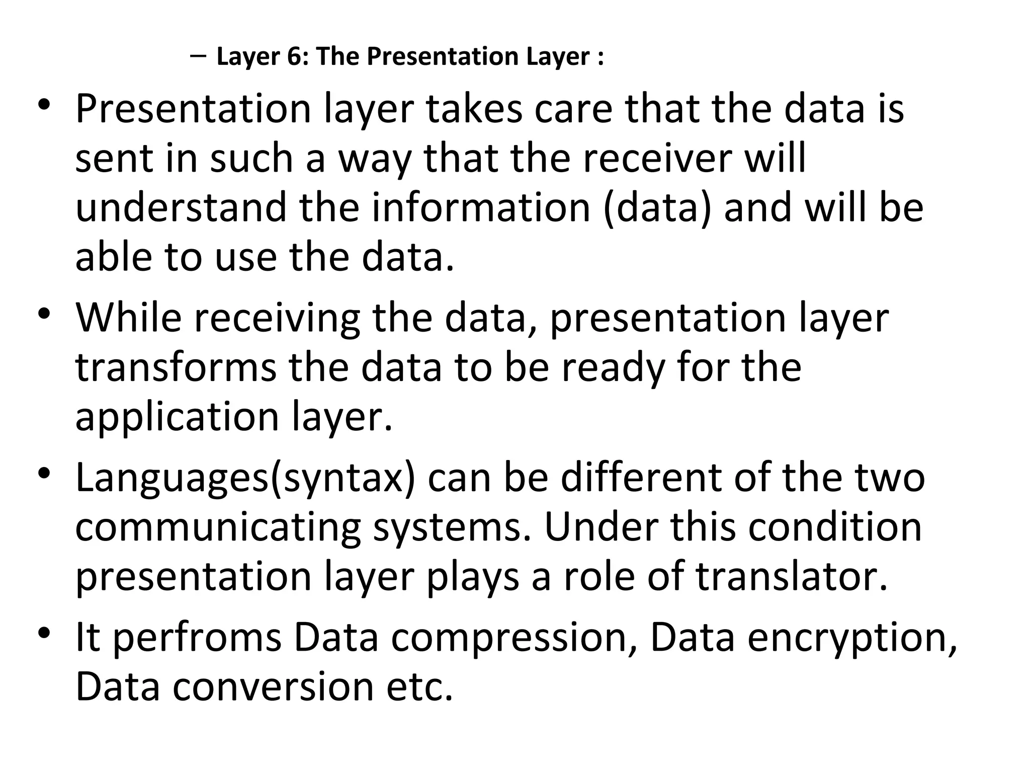 – Layer 6: The Presentation Layer :
• Presentation layer takes care that the data is
sent in such a way that the receiver will
understand the information (data) and will be
able to use the data.
• While receiving the data, presentation layer
transforms the data to be ready for the
application layer.
• Languages(syntax) can be different of the two
communicating systems. Under this condition
presentation layer plays a role of translator.
• It perfroms Data compression, Data encryption,
Data conversion etc.
 