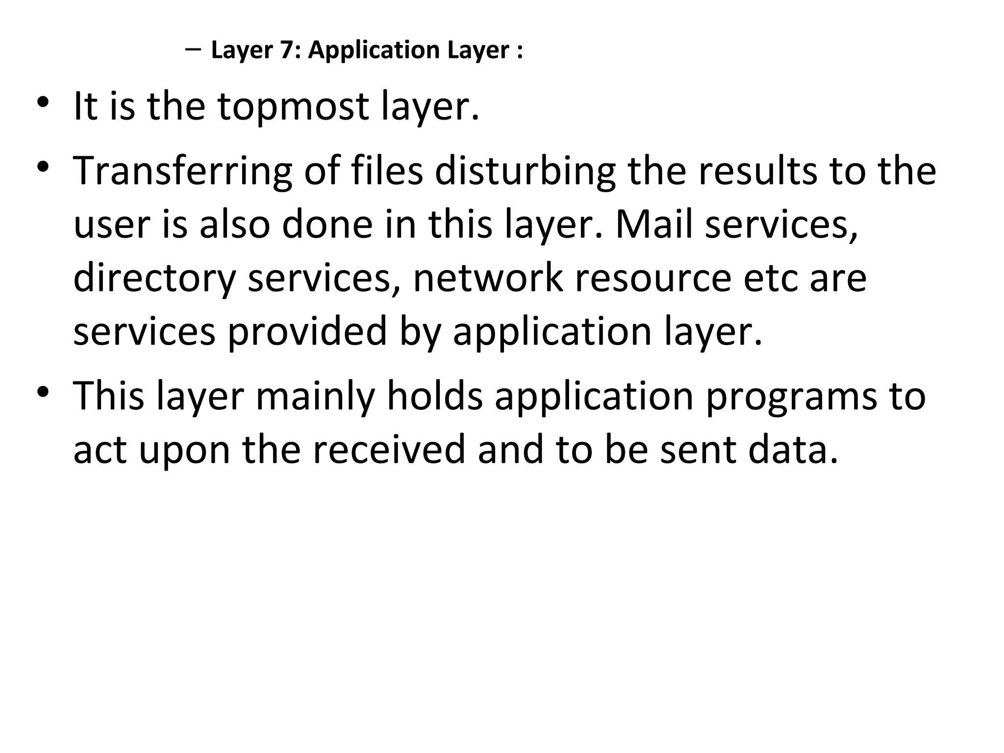 – Layer 7: Application Layer :
• It is the topmost layer.
• Transferring of files disturbing the results to the
user is also done in this layer. Mail services,
directory services, network resource etc are
services provided by application layer.
• This layer mainly holds application programs to
act upon the received and to be sent data.
 