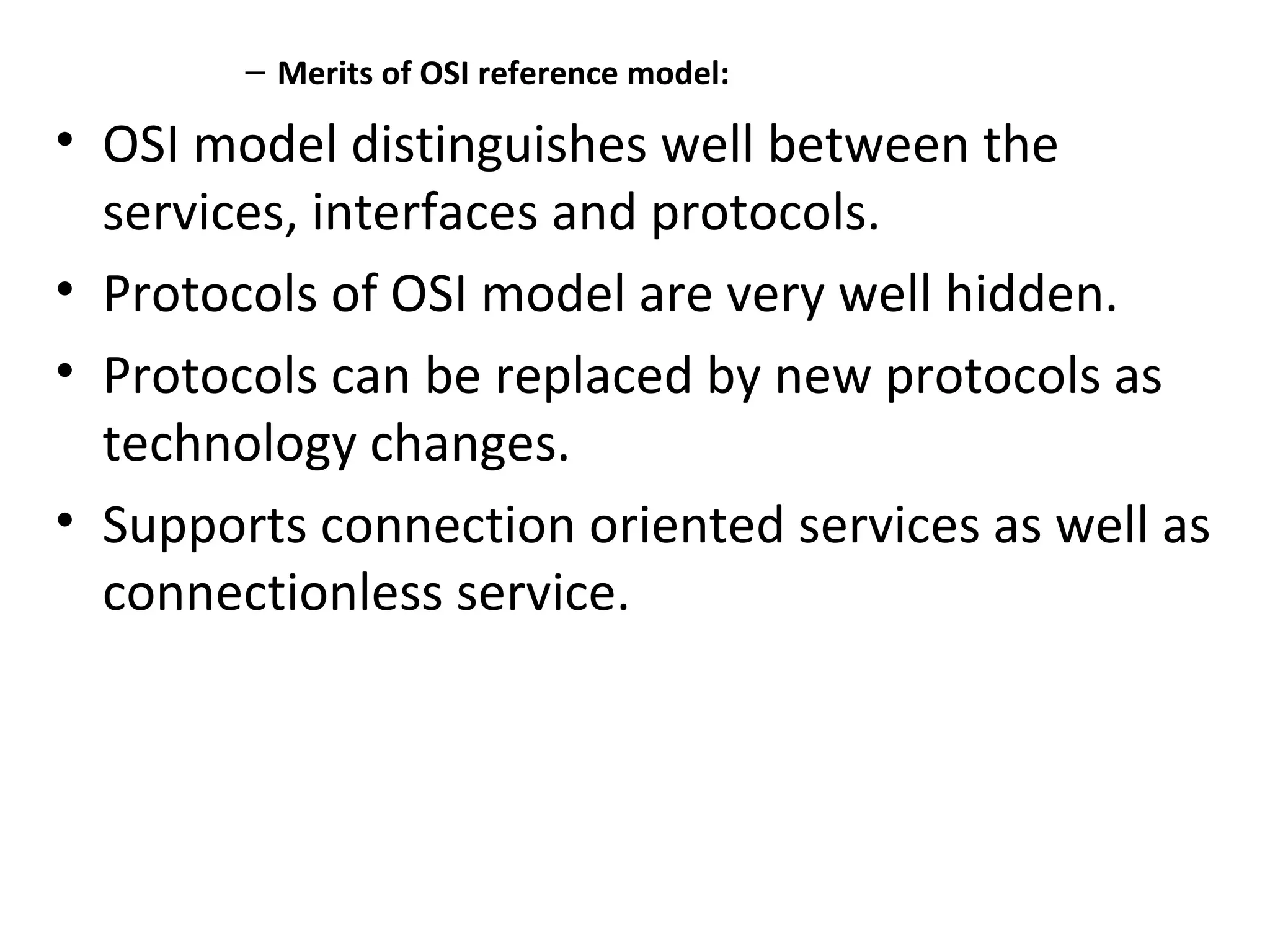 – Merits of OSI reference model:
• OSI model distinguishes well between the
services, interfaces and protocols.
• Protocols of OSI model are very well hidden.
• Protocols can be replaced by new protocols as
technology changes.
• Supports connection oriented services as well as
connectionless service.
 
