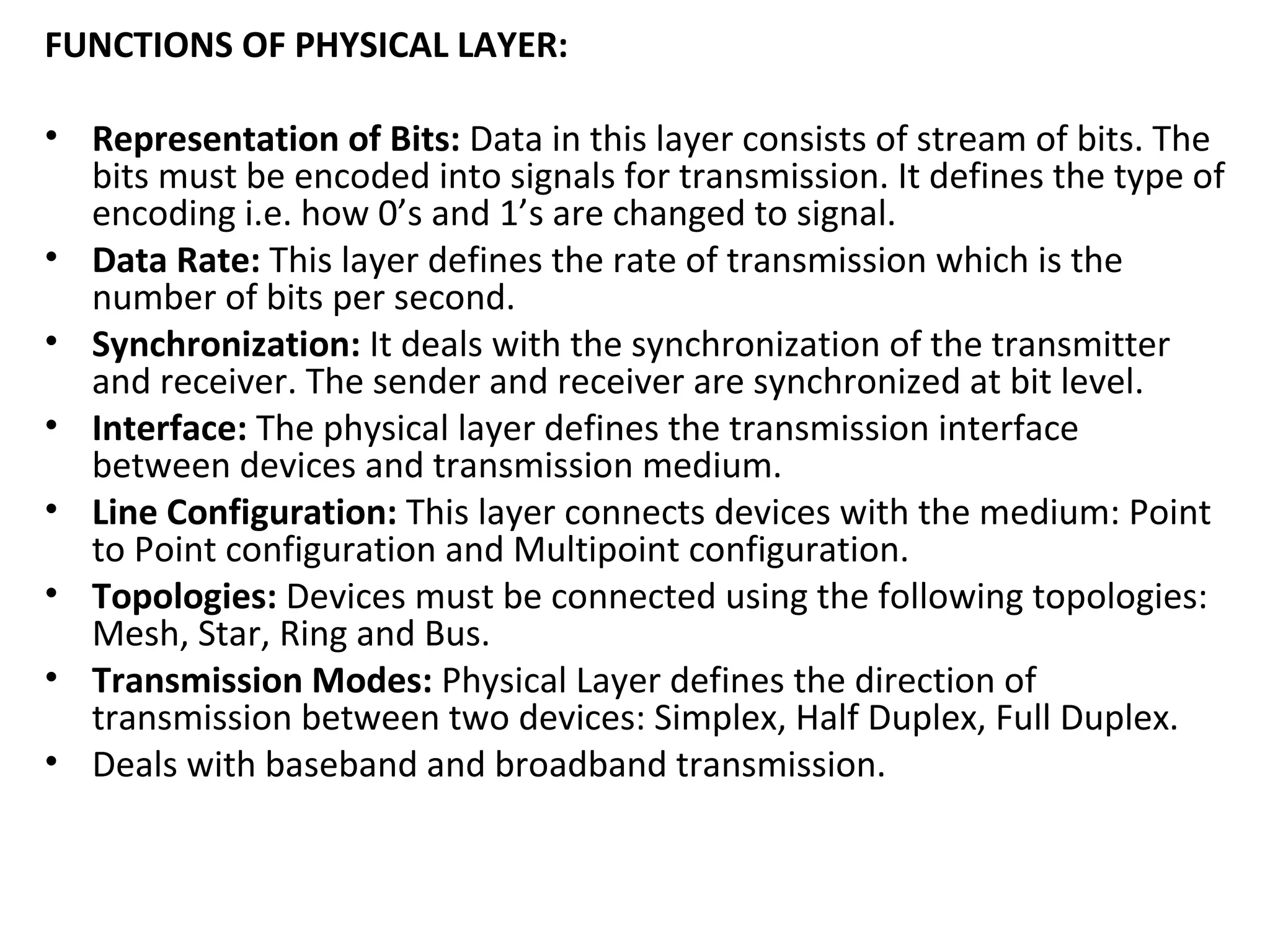 FUNCTIONS OF PHYSICAL LAYER:
• Representation of Bits: Data in this layer consists of stream of bits. The
bits must be encoded into signals for transmission. It defines the type of
encoding i.e. how 0’s and 1’s are changed to signal.
• Data Rate: This layer defines the rate of transmission which is the
number of bits per second.
• Synchronization: It deals with the synchronization of the transmitter
and receiver. The sender and receiver are synchronized at bit level.
• Interface: The physical layer defines the transmission interface
between devices and transmission medium.
• Line Configuration: This layer connects devices with the medium: Point
to Point configuration and Multipoint configuration.
• Topologies: Devices must be connected using the following topologies:
Mesh, Star, Ring and Bus.
• Transmission Modes: Physical Layer defines the direction of
transmission between two devices: Simplex, Half Duplex, Full Duplex.
• Deals with baseband and broadband transmission.
 